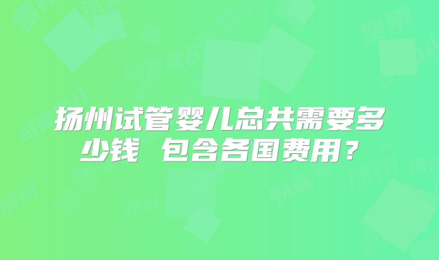 扬州试管婴儿总共需要多少钱 包含各国费用?