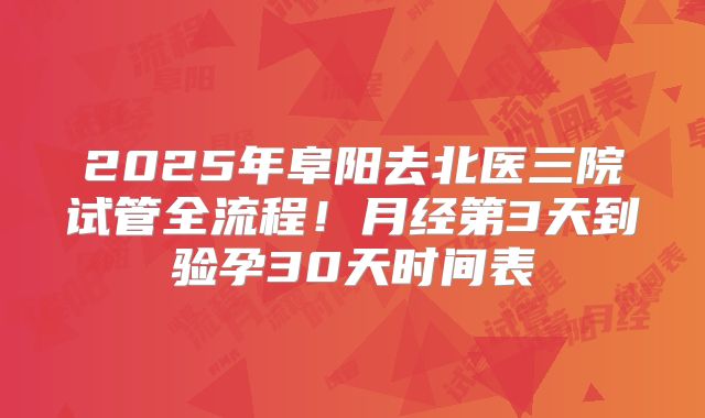 2025年阜阳去北医三院试管全流程!月经第3天到验孕30天时间表