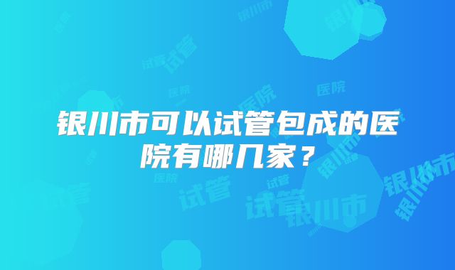 银川市可以试管包成的医院有哪几家?