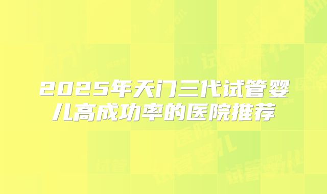 2025年天门三代试管婴儿高成功率的医院推荐