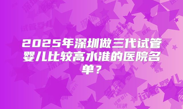 2025年深圳做三代试管婴儿比较高水准的医院名单？