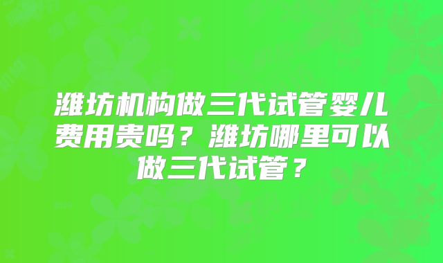 潍坊机构做三代试管婴儿费用贵吗?潍坊哪里可以做三代试管?