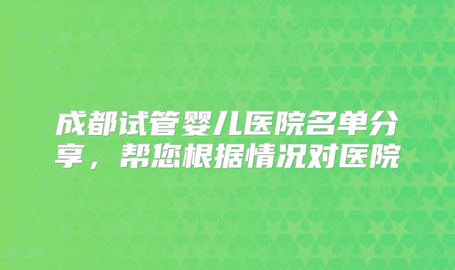 成都试管婴儿医院名单分享，帮您根据情况对医院