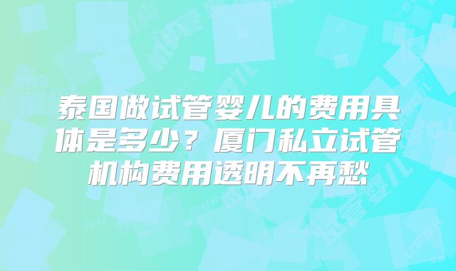 泰国做试管婴儿的费用具体是多少？厦门私立试管机构费用透明不再愁
