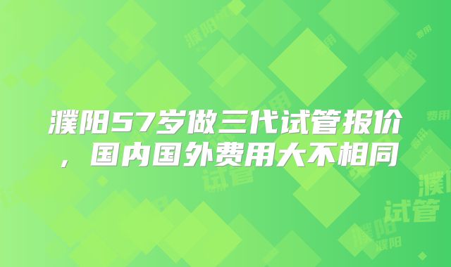 濮阳57岁做三代试管报价,国内国外费用大不相同