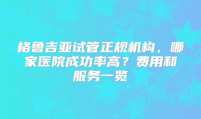 格鲁吉亚试管正规机构，哪家医院成功率高？费用和服务一览