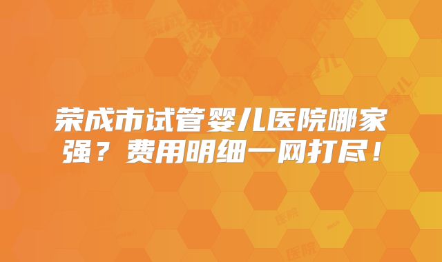 荣成市试管婴儿医院哪家强?费用明细一网打尽!