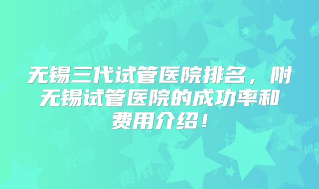 无锡三代试管医院排名,附无锡试管医院的成功率和费用介绍!