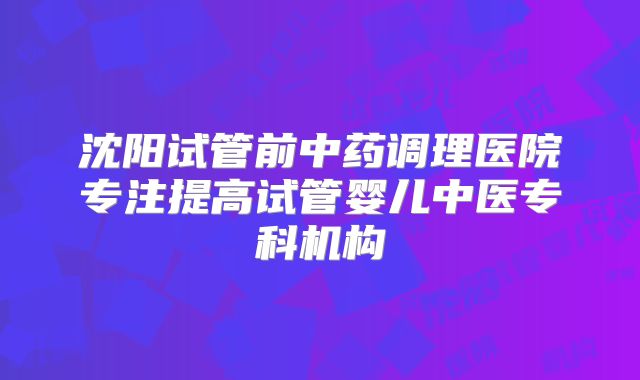沈阳试管前中药调理医院专注提高试管婴儿中医专科机构