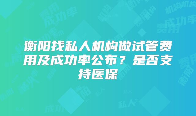 衡阳找私人机构做试管费用及成功率公布?是否支持医保