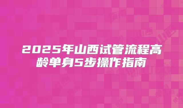 2025年山西试管流程高龄单身5步操作指南