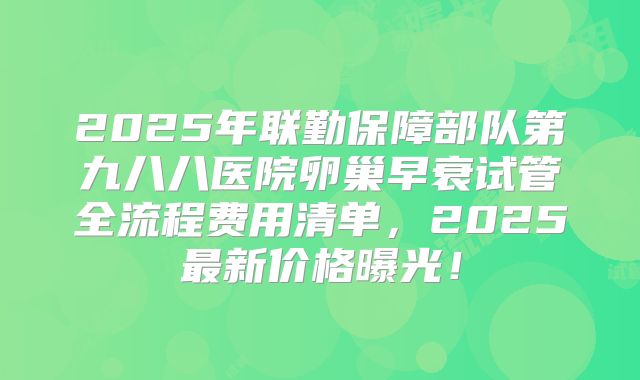 2025年联勤保障部队第九八八医院卵巢早衰试管全流程费用清单,2025最新价格曝光!