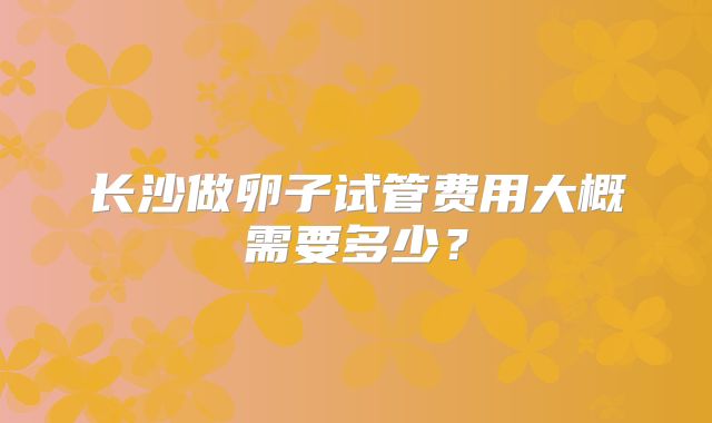 长沙做卵子试管费用大概需要多少?