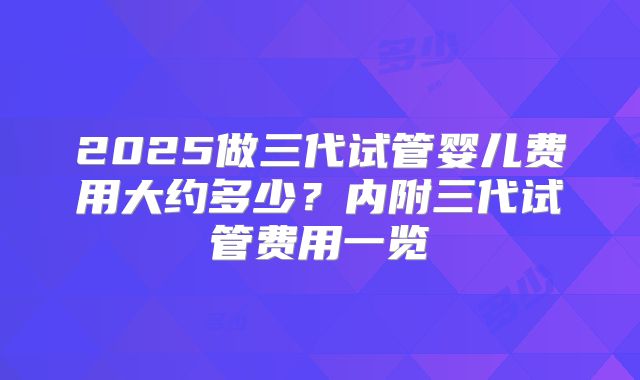 2025做三代试管婴儿费用大约多少？内附三代试管费用一览