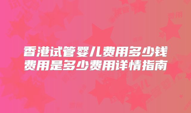 香港试管婴儿费用多少钱费用是多少费用详情指南