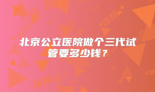 北京公立医院做个三代试管要多少钱？