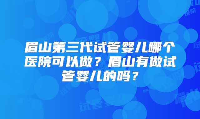 眉山第三代试管婴儿哪个医院可以做？眉山有做试管婴儿的吗？