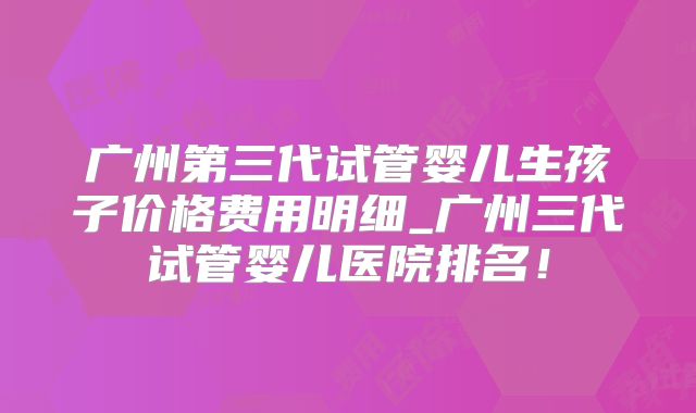 广州第三代试管婴儿生孩子价格费用明细_广州三代试管婴儿医院排名！