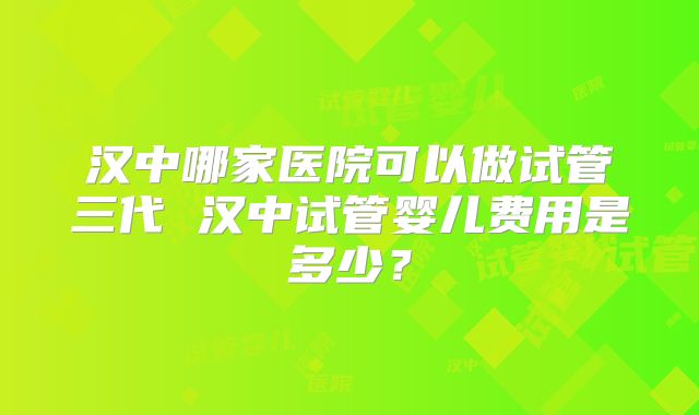 汉中哪家医院可以做试管三代 汉中试管婴儿费用是多少?