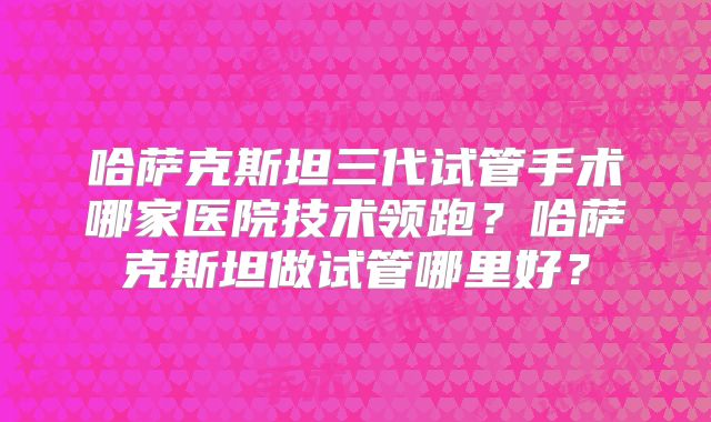 哈萨克斯坦三代试管手术哪家医院技术领跑?哈萨克斯坦做试管哪里好?
