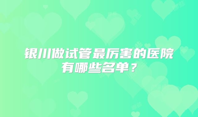 银川做试管最厉害的医院有哪些名单?