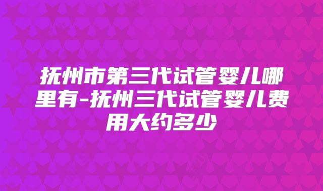 抚州市第三代试管婴儿哪里有-抚州三代试管婴儿费用大约多少