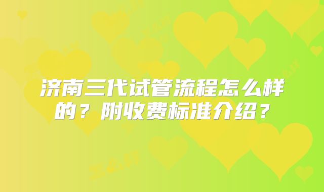 济南三代试管流程怎么样的？附收费标准介绍？