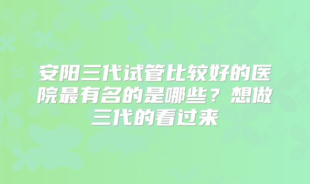 安阳三代试管比较好的医院最有名的是哪些？想做三代的看过来