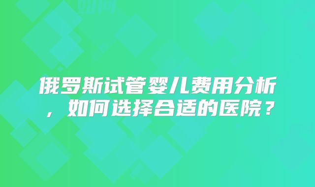 俄罗斯试管婴儿费用分析,如何选择合适的医院?
