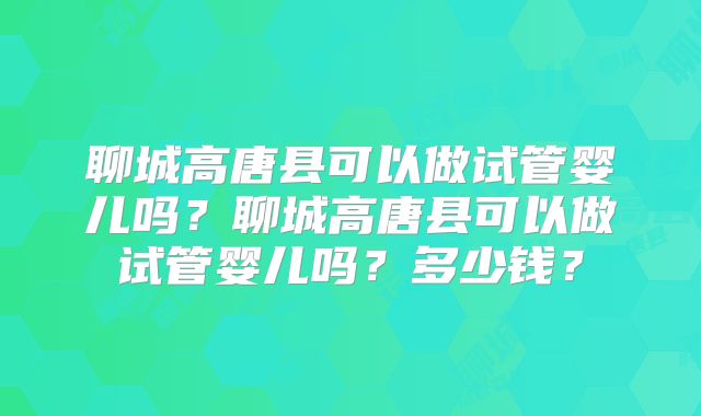 聊城高唐县可以做试管婴儿吗？聊城高唐县可以做试管婴儿吗？多少钱？