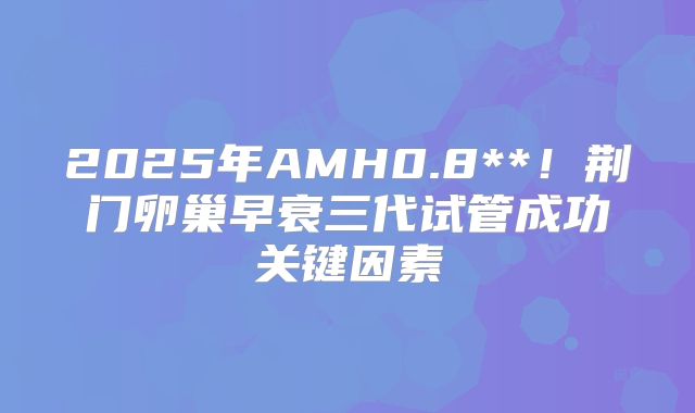 2025年AMH0.8**!荆门卵巢早衰三代试管成功关键因素
