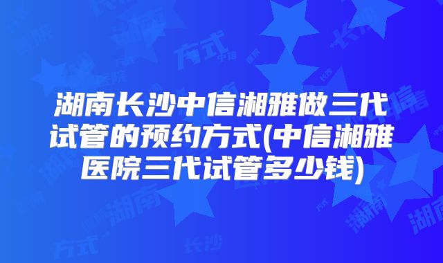 湖南长沙中信湘雅做三代试管的预约方式(中信湘雅医院三代试管多少钱)