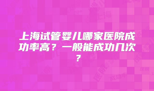上海试管婴儿哪家医院成功率高？一般能成功几次？