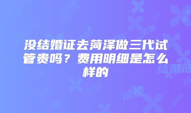 没结婚证去菏泽做三代试管贵吗？费用明细是怎么样的