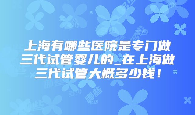 上海有哪些医院是专门做三代试管婴儿的_在上海做三代试管大概多少钱!