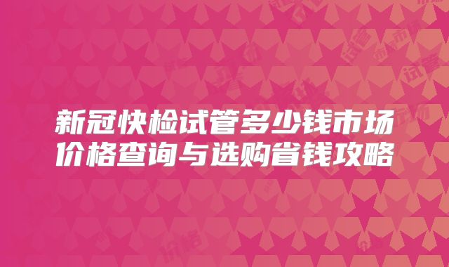 新冠快检试管多少钱市场价格查询与选购省钱攻略