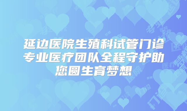 延边医院生殖科试管门诊专业医疗团队全程守护助您圆生育梦想