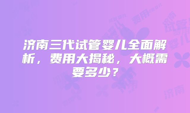 济南三代试管婴儿全面解析,费用大揭秘,大概需要多少?
