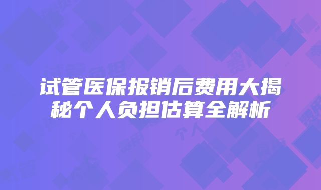 试管医保报销后费用大揭秘个人负担估算全解析