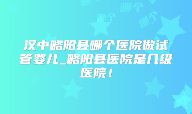 汉中略阳县哪个医院做试管婴儿_略阳县医院是几级医院！