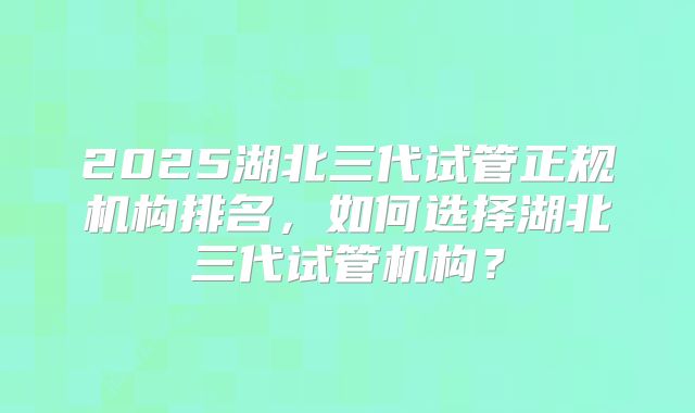 2025湖北三代试管正规机构排名,如何选择湖北三代试管机构?