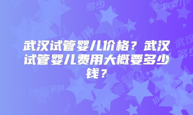 武汉试管婴儿价格?武汉试管婴儿费用大概要多少钱?