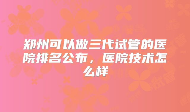 郑州可以做三代试管的医院排名公布,医院技术怎么样