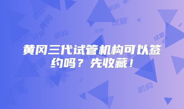 黄冈三代试管机构可以签约吗?先收藏!