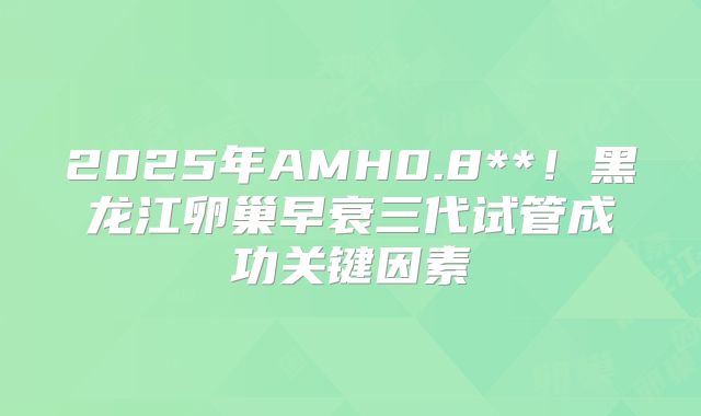 2025年AMH0.8**!黑龙江卵巢早衰三代试管成功关键因素