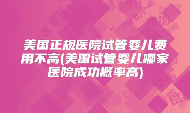 美国正规医院试管婴儿费用不高(美国试管婴儿哪家医院成功概率高)