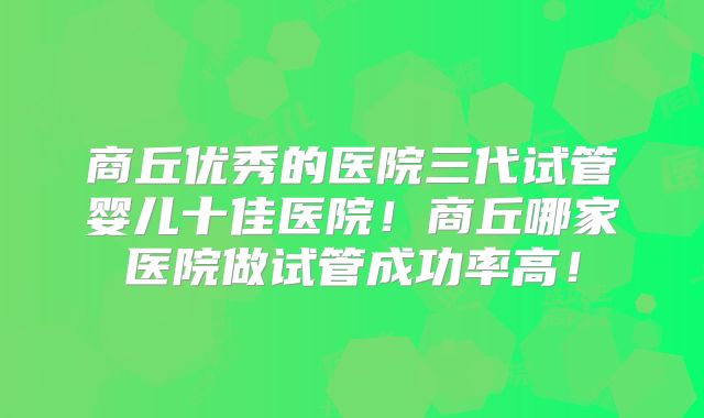 商丘优秀的医院三代试管婴儿十佳医院！商丘哪家医院做试管成功率高！