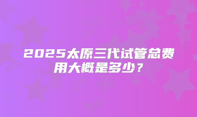 2025太原三代试管总费用大概是多少？