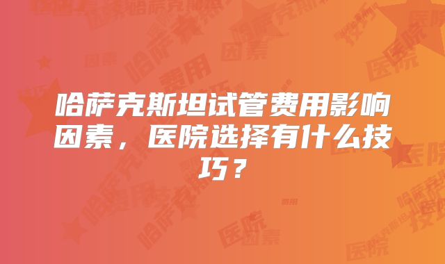 哈萨克斯坦试管费用影响因素,医院选择有什么技巧?