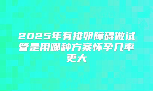 2025年有排卵障碍做试管是用哪种方案怀孕几率更大